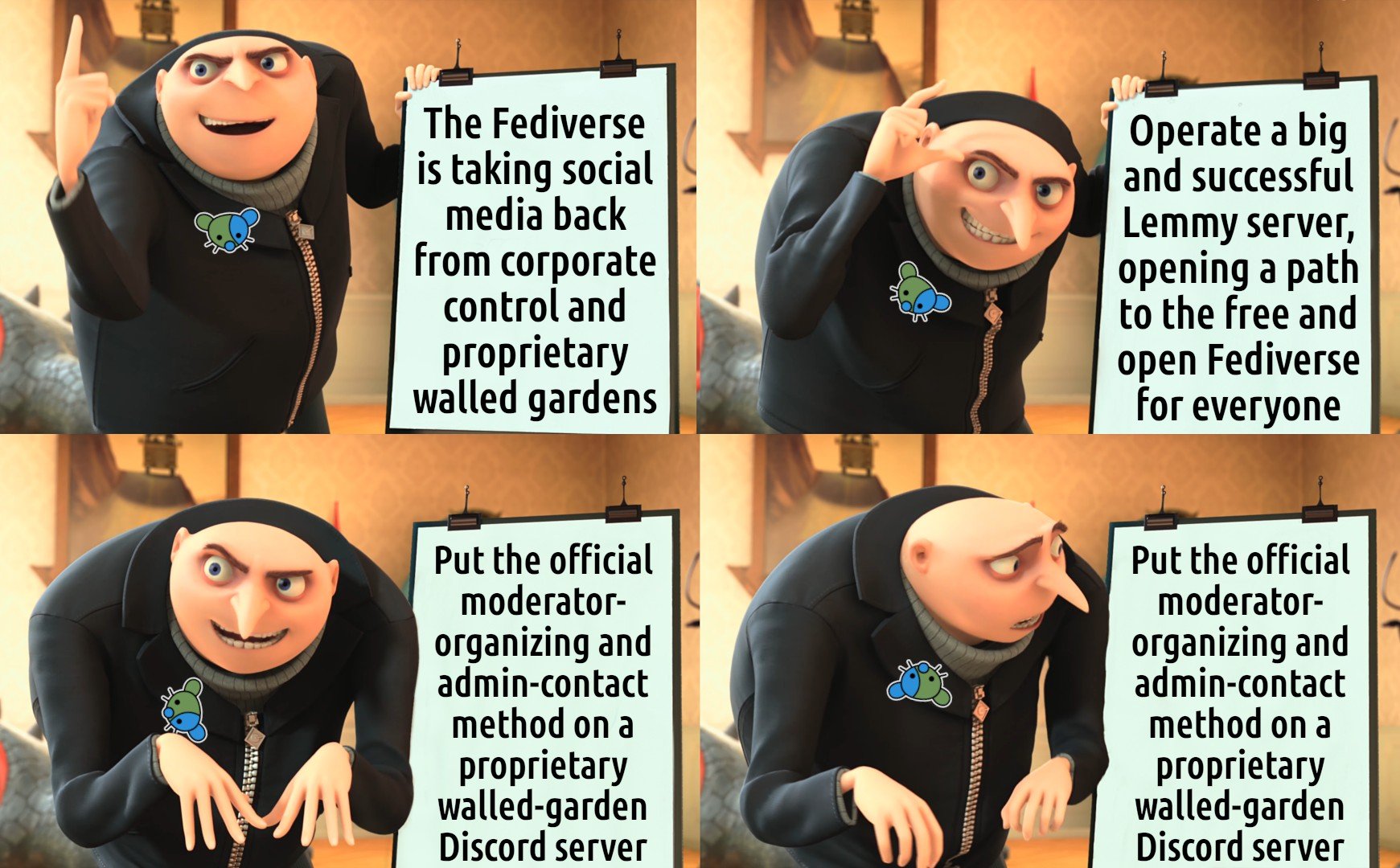Image is a popular four-panel meme featuring Gru from "Despicable Me" showing off his evil plan on a large pad. In this version Gru is wearing a lapel pin of the Lemmy.world logo. Frame one: the pad says "The Fediverse is taking social media back from corporate control and proprietary walled gardens." Gru looks proud. Frame 2: the pad says "Operate a big and successful Lemmy server, opening a path to the free and open Fediverse for everyone." Gru looks happy. Frame 3: the pad says "Put the official moderator-organizing and admin-contact method on a proprietary walled-garden Discord server." Gru looks sneaky. Frame 4: the pad is the same. Gru notices what it says and looks unpleasantly surprised. The logo pin on his jacket has rotated upside-down.