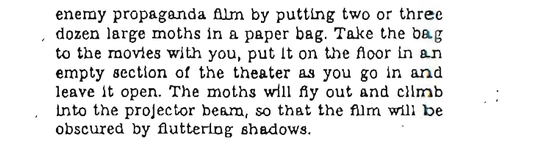 enemy propaganda film by putting two or three dozen large moths in a paper bag. Take the bag to the movies with you, put it on the floor in an empty section of the theater as you go in and leave it open. The moths will fly out and climb into the projector beam, so that the film will be obscured by fluttering shadows. 