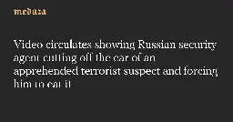 Video circulates showing Russian security agent cutting off the ear of an apprehended terrorist suspect and forcing him to eat it — Meduza