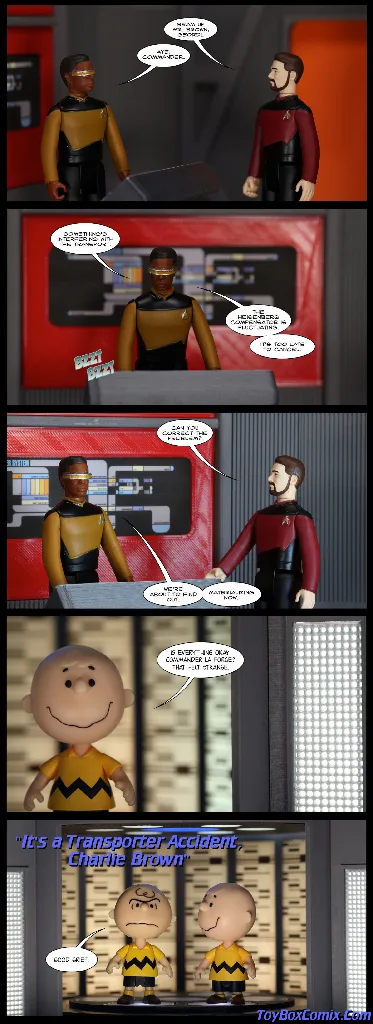 Five-panel comic strip made by photographing action figures and plastic props. Panel 1: Geordi La Forge and William Riker from &quot;Star Trek: The Next Generation&quot; at the Transporter Room console. Riker: &quot;Beam up Mr. Brown, Geordi.&quot; La Forge: &quot;Aye, Commander.&quot; Panel 2: La Forge is operating the console. LaForge: &quot;Something&#39;s interfering with the transport. The Heisenberg Compensator is fluctuating. It&#39;s too late to cancel.&quot; Panel 3: Riker and La Forge at the console. Riker: &quot;Can you correct the problem?&quot; La Forge: &quot;We&#39;re about to find out. Materializing now.&quot; Panel 4: closeup shot of a smiling Charlie Brown from &quot;Peanuts&quot; on the transporter pad. Charlie Brown: &quot;Is everything okay, Commander La Forge? That felt strange.&quot; Panel 5: a wider shot of the transporter revealing an angry-faced Charlie Brown on the pad next to the smiling one. Angry Charlie Brown: &quot;Good grief.&quot; Caption in the style of a &quot;Star Trek: The Next Generation&quot; episode title: &quot;It&#39;s a Transporter Accident, Charlie Brown&quot; Creator credit: ToyBoxComix.com