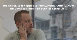 His Shock Win Flipped a Pennsylvania County. Now He Vows to Raise Hell over Its Lethal Jail.