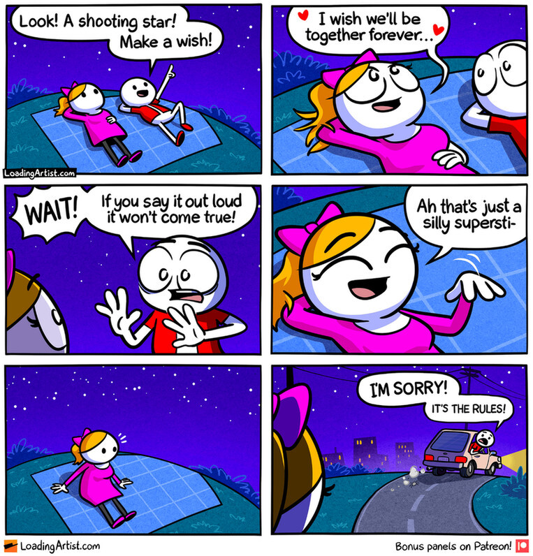 6 panel Loading Artist comic. 1: Red guy and Pink girl lying on a grassy hill at night. Red points up at the sky "Look! A shooting star! Make a wish!" 2: Pink romantically says "I wish we'll be together forever..." 3: Red is shocked "WAIT! If you say it out loud it won't come true!" 4: Pink giggles and says "Ah that's just a silly supersti-" 5: Pink sits up realizing she's suddenly alone on the hill. 6: Red is driving away in his car, and sadly  shouts back "I'M SORRY! IT'S THE RULES!"