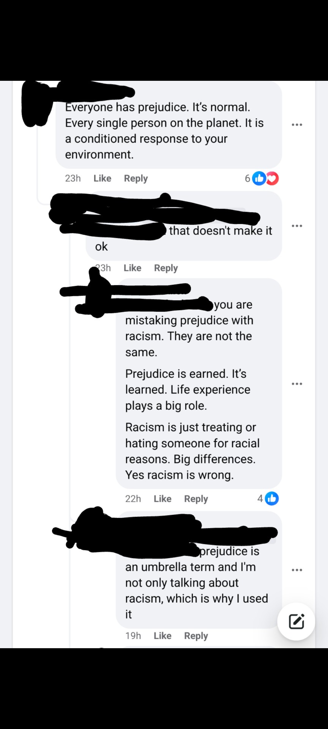 Comments on a Facebook post. The original post is not shown. The first comment, which 6 people liked, reads, "Everyone has prejudice. It's normal. Every single person on the planet. It is a conditioned response to your environment." The OP replies, "that doesn't make it ok." The commenter responds, "you are mistaking prejudice with racism. They are not the same.Prejudice is earned. It's learned. Life experience plays a big role. Racism is just treating or hating someone for racial reasons. Big differences. Yes racism is wrong." Four people liked that comment. The OP then says, "prejudice is an umbrella term and I'mnot only talking aboutracism, which is why I used it."