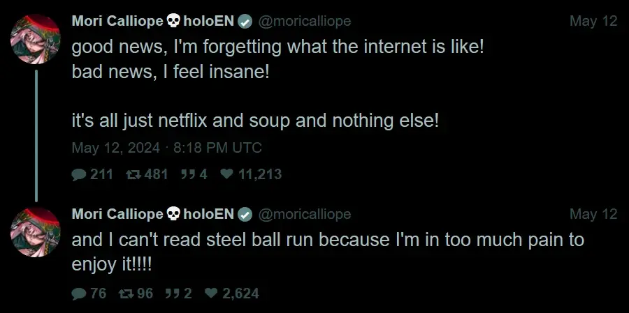 Mori Calliope: "good news, I'm forgetting what the internet is like! bad news, I feel insane!  it's all just netflix and soup and nothing else!" "and I can't read steel ball run because I'm in too much pain to enjoy it!!!!"