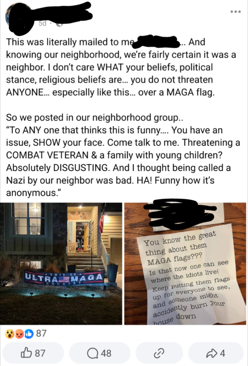 Screenshot of a Facebook post which says:This was literally mailed to me [redacted]knowing our neighborhood, we're fairly certain it was a neighbor. don't care WHAT your beliefs, political stance, religious beliefs are... you do not threaten ANYONE... especially like this... over a MAGA flag. So we posted in our neighborhood group. "To ANY one that thinks this is funny.. You have an issue, SHOW your face. Come talk to me. Threaterning a COMBAT VETERAN & a family with young children? Absolutely DISGUSTING. And I thought being called a Nazi by our neighbor was bad. HA! Funny how it's anonymous."