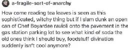 post made by user a-fragile-sort-of-anarchy  How come reading tea leaves is seen as this sophisticated, witchy thing but if I slam dunk an open can of Chef Boyardee ravioli onto the pavement in the gas station parking lot to see what kind of soda the old ones think I should buy, foodstuff divination suddenly isn’t cool anymore?