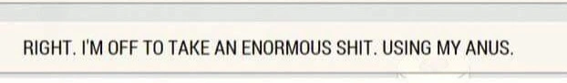 A beige rectangle containing the text (in all capital letters) &quot;RIGHT. I&#39;M OFF TO TAKE AN ENORMOUS SHIT. USING MY ANUS.&quot;