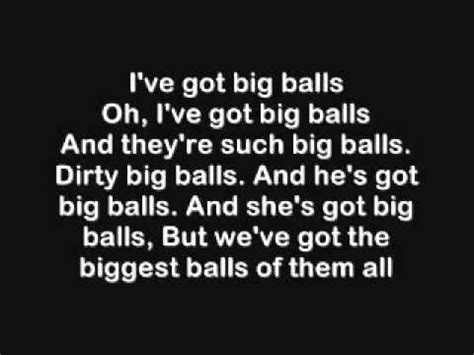 I've got big balls
I've got big balls
And they're such big balls
Dirty big balls
And he's got big balls,
And she's got big balls,
But we've got the biggest balls of them all!