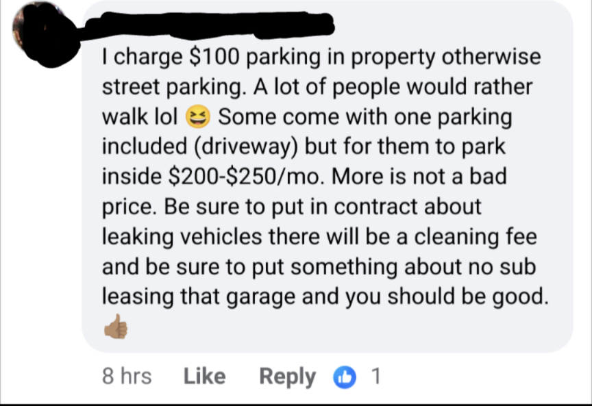 Description: Facebook comment which says "I charge $100 parking in property otherwise street parking. A lot of people would rather walk lol Some come with one parking included (driveway) but for them to park inside $200-$250/mo. More is not a bad price. Be sure to put in contract about leaking vehicles there will be a cleaning fee and be sure to put something about no sub leasing that garage and you should be good."