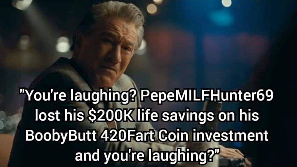 you're laughing? PepeMILFHunter69 just lost his $200k life savings on his BoobyButt 420Fart coin investment and you're laughing?