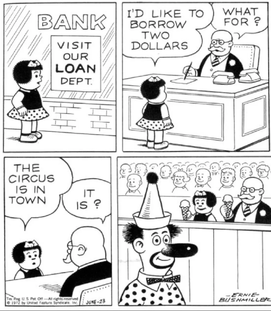 Nancy comic strip. Nancy goes into a bank advertising loans and asks the banker for a two dollar loan. When the banker asks for the loan is for, Nancy says that the circus is in town. The banker is surprised by this news and in the last panel both Nancy and the banker are eating ice cream at the circus together.