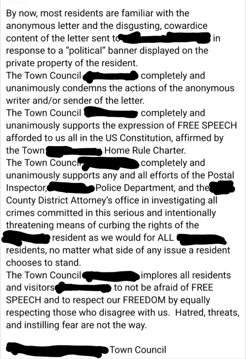 Screenshot of Facebook post by the Town Council where the story in the OP came from. It reads:By now, most residents are familiar with the anonymous letter and the disgusting, cowardice content of the letter sent to [redacted] in response to a "political"' banner displayed on the private property of the resident. The Town Council [redacted] unanimously condemns the actions of the anonymous writer and/or sender of the letter. The Town Council [redacted] unanimously supports the expression of FREE SPEECH afforded to us all in the US Constitution, affirmed by the Town [redacted] Home Rule Charter.The Town Council [redacted] completely and unanimously supports any and all efforts of the Postal Inspector, [redacted] Police Department, and the [redacted] County District Attorney's office in investigating all crimes committed in this serious and intentionally threatening means of curbing the rights of the [redacted] resident as we would for ALL residents, no matter what side of any issue a resident chooses to stand.The Town Council [redacted] implores all residents and visitors [redacted] to not be afraid of FREE SPEECH and to respect our FREEDOM by equally respecting those who disagree with us. Hatred, threats, and instilling fear are not the way. - [redacted] Town Council