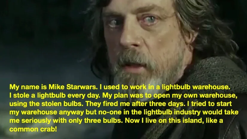 Screenshot of grim-looking Old Luke Skywalker from the sequel trilogy. A caption has been added which reads: &quot;My name is Mike Starwars. I used to work in a lightbulb warehouse. I stole a lightbulb every day. My plan was to open my own warehouse, using the stolen bulbs. They fired me after three days. I tried to start my warehouse anyway but no-one in the lightbulb industry would take me seriously with only three bulbs. Now I live on this island, like a common crab!&quot;