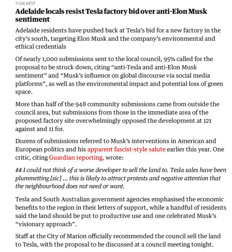 Adelaide locals resist Tesla factory bid over anti-Elon Musk sentiment

Adelaide residents have pushed back at Tesla’s bid for a new factory in the city’s south, targeting Elon Musk and the company’s environmental and ethical credentials

Of nearly 1,000 submissions sent to the local council, 95% called for the proposal to be struck down, citing “anti-Tesla and anti-Elon Musk sentiment” and “Musk’s influence on global discourse via social media platforms”, as well as the environmental impact and potential loss of green space.

More than half of the 948 community submissions came from outside the council area, but submissions from those in the immediate area of the proposed factory site overwhelmingly opposed the development at 121 against and 11 for.

Dozens of submissions referred to Musk’s interventions in American and European politics and his apparent fascist-style salute earlier this year. One critic, citing Guardian reporting, wrote:

"I could not think of a worse developer to sell the land to. Tesla sales have been plummetting [sic] … this is likely to attract protests and negative attention that the neighbourhood does not need or want."

Tesla and South Australian government agencies emphasised the economic benefits to the region in their letters of support, while a handful of residents said the land should be put to productive use and one celebrated Musk’s “visionary approach”.
