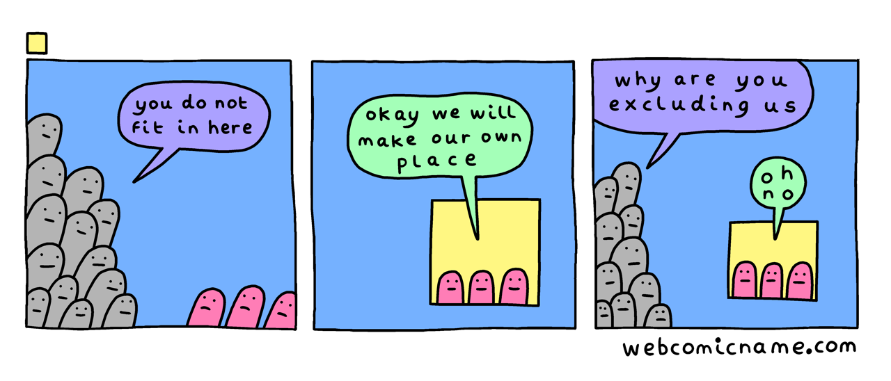 A three-frame comic strip by WebComicName.com. Frame 1: a majority crowd of grey creatures say to a few pink creatures, "you do not fit in here". Frame 2: the three pink creatures, now isolated in a small box in the corner of the frame, say "okay we will make our own place". Frame 3: The crowd of grey creatures approaches the pink creatures' box, saying "why are you excluding us". The pink creatures in the box say "oh no".