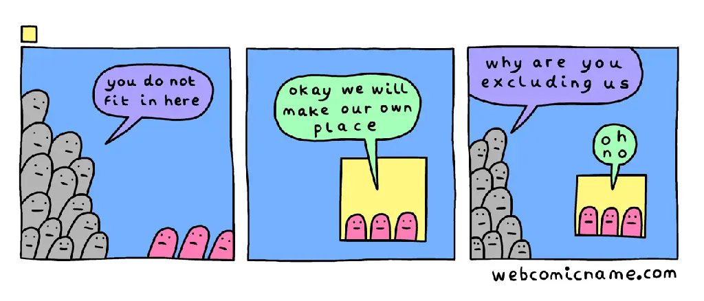 A three-frame comic strip by WebComicName.com. Frame 1: a majority crowd of grey creatures say to a few pink creatures, &quot;you do not fit in here&quot;. Frame 2: the three pink creatures, now isolated in a small box in the corner of the frame, say &quot;okay we will make our own place&quot;. Frame 3: The crowd of grey creatures approaches the pink creatures&#39; box, saying &quot;why are you excluding us&quot;. The pink creatures in the box say &quot;oh no&quot;.